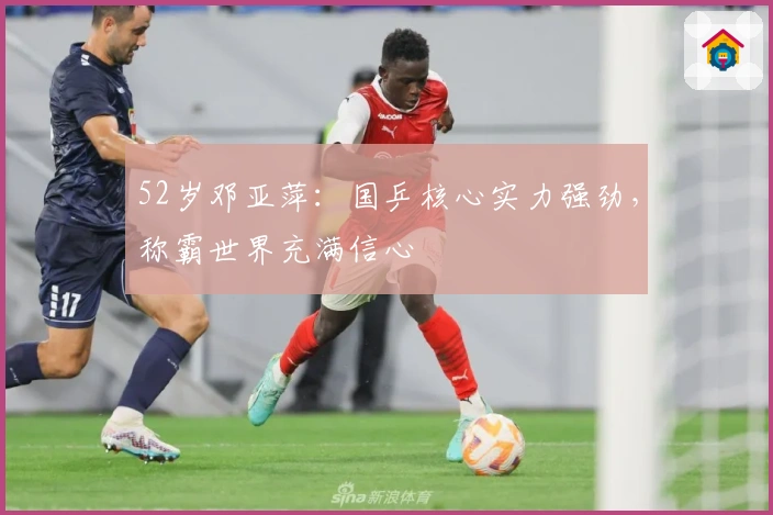 52岁邓亚萍：国乒核心实力强劲，称霸世界充满信心