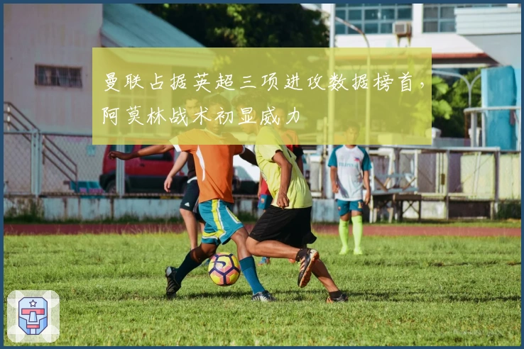 曼联占据英超三项进攻数据榜首，阿莫林战术初显威力