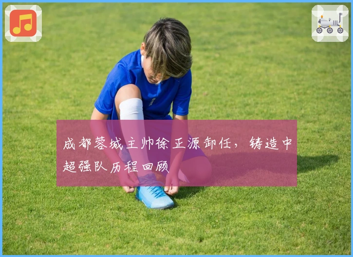 成都蓉城主帅徐正源卸任，铸造中超强队历程回顾