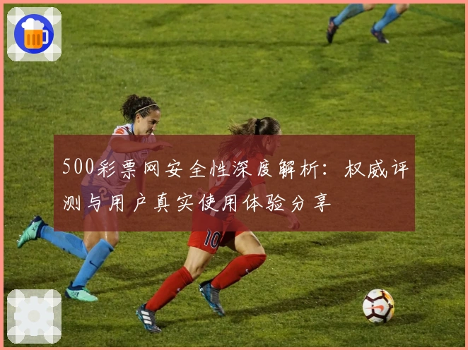 500彩票网安全性深度解析：权威评测与用户真实使用体验分享