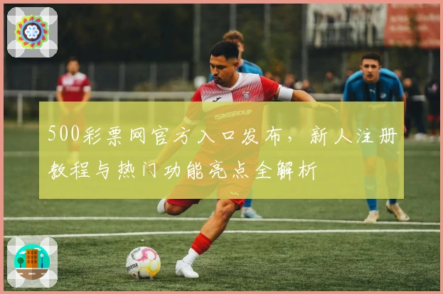 500彩票网官方入口发布，新人注册教程与热门功能亮点全解析
