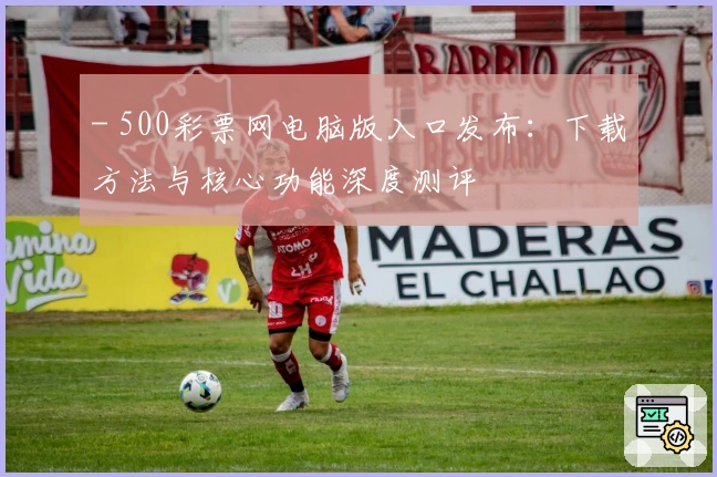 - 500彩票网电脑版入口发布：下载方法与核心功能深度测评