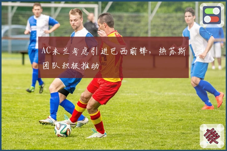 AC米兰考虑引进巴西前锋，热苏斯团队积极推动
