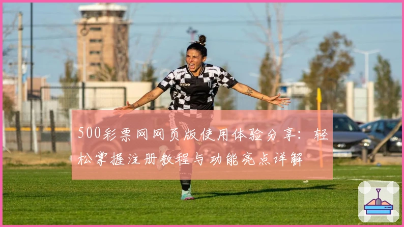 500彩票网网页版使用体验分享：轻松掌握注册教程与功能亮点详解