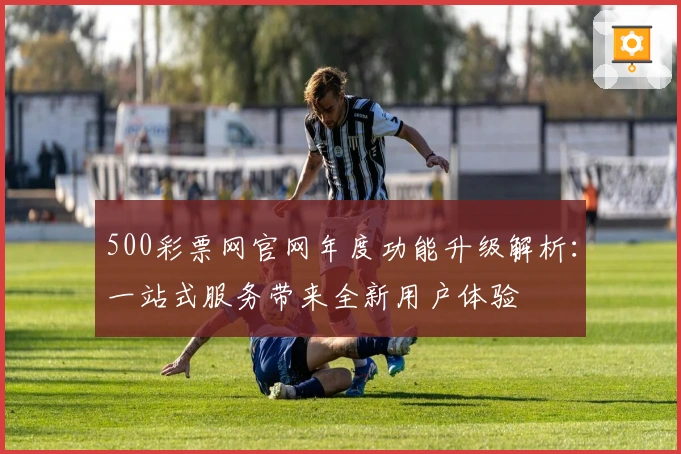 500彩票网官网年度功能升级解析：一站式服务带来全新用户体验