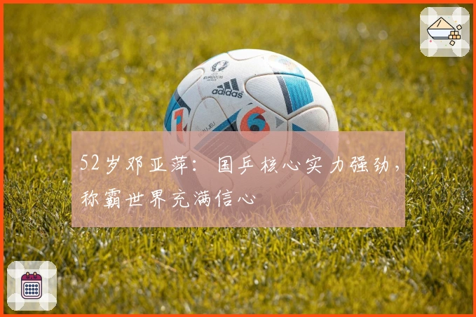 52岁邓亚萍：国乒核心实力强劲，称霸世界充满信心