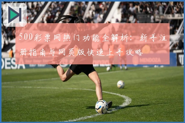 500彩票网热门功能全解析：新手注册指南与网页版快速上手攻略