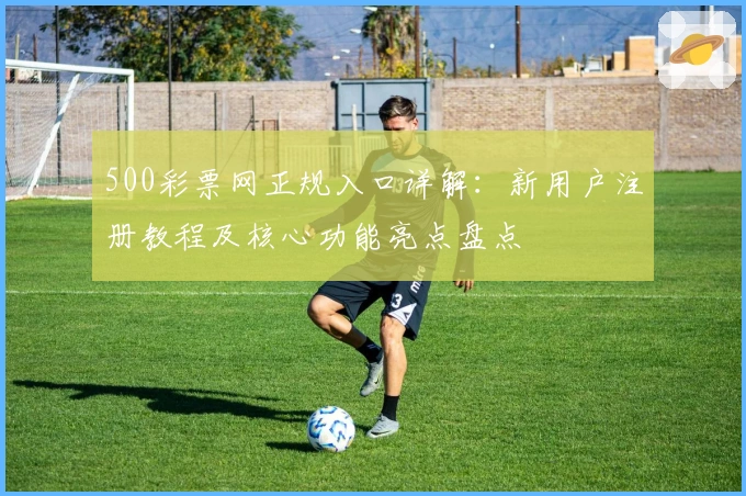 500彩票网正规入口详解:新用户注册教程及核心功能亮点盘点