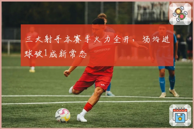 三大射手本赛季火力全开，场均进球破1成新常态