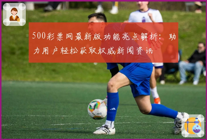 500彩票网最新版功能亮点解析：助力用户轻松获取权威新闻资讯