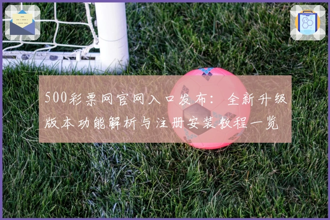 500彩票网官网入口发布：全新升级版本功能解析与注册安装教程一览